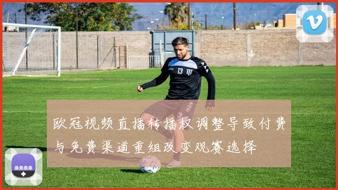 欧冠视频直播转播权调整导致付费与免费渠道重组改变观赛选择