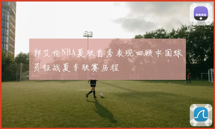 郭艾伦NBA夏联首秀表现回顾中国球员征战夏季联赛历程