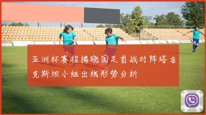 亚洲杯赛程揭晓国足首战对阵塔吉克斯坦小组出线形势分析