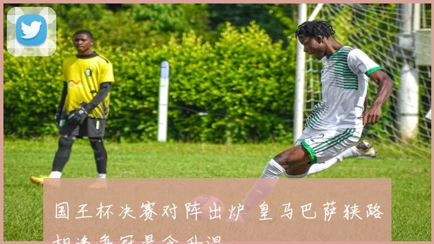 国王杯决赛对阵出炉 皇马巴萨狭路相逢争冠悬念升温