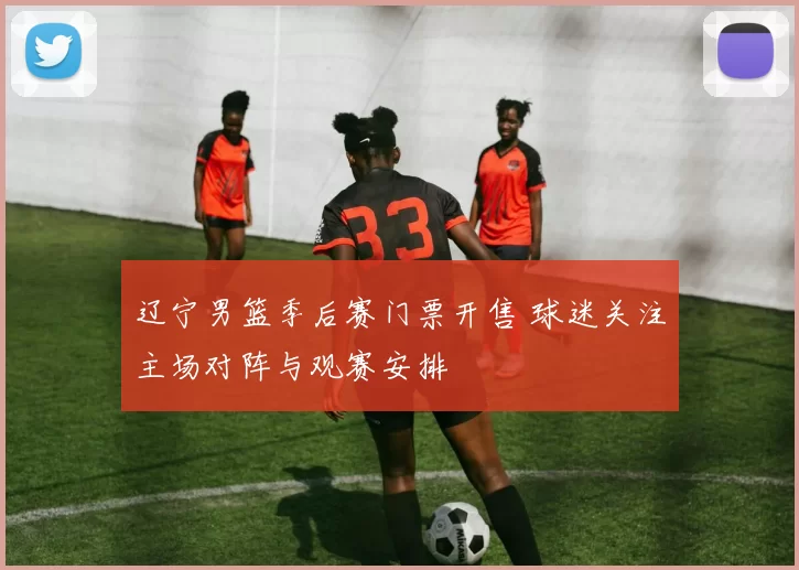 辽宁男篮季后赛门票开售 球迷关注主场对阵与观赛安排