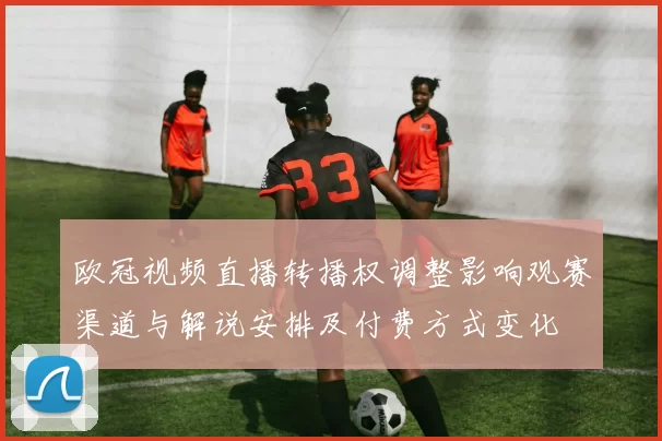 欧冠视频直播转播权调整影响观赛渠道与解说安排及付费方式变化