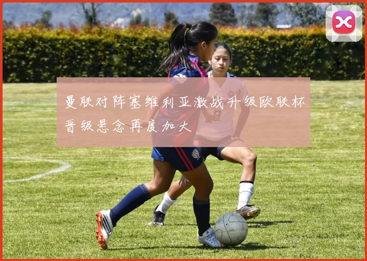 曼联对阵塞维利亚激战升级欧联杯晋级悬念再度加大