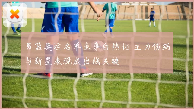 男篮奥运名单竞争白热化 主力伤病与新星表现成出线关键
