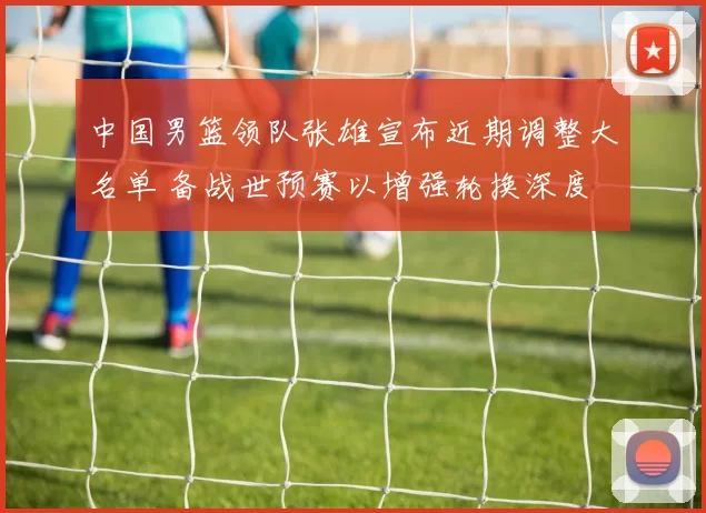 中国男篮领队张雄宣布近期调整大名单 备战世预赛以增强轮换深度
