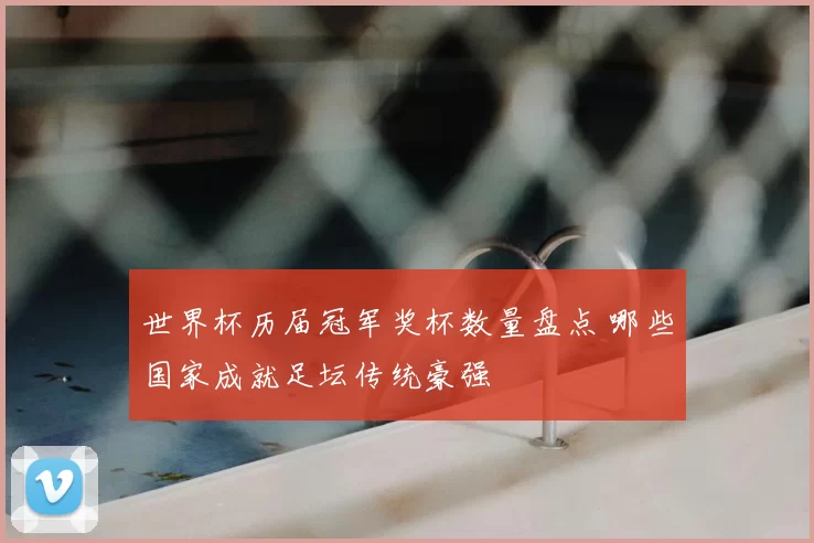 世界杯历届冠军奖杯数量盘点 哪些国家成就足坛传统豪强