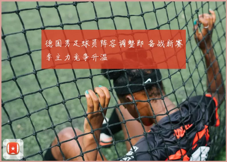 德国男足球员阵容调整即 备战新赛季主力竞争升温