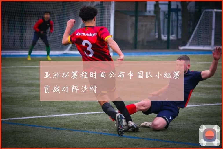 亚洲杯赛程时间公布中国队小组赛首战对阵沙特
