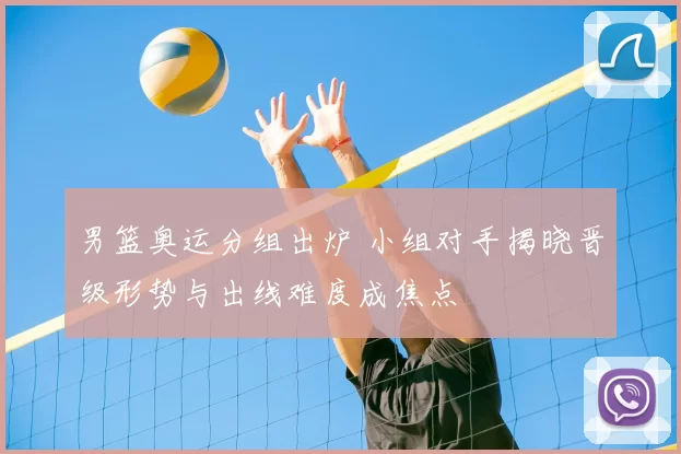 男篮奥运分组出炉 小组对手揭晓晋级形势与出线难度成焦点