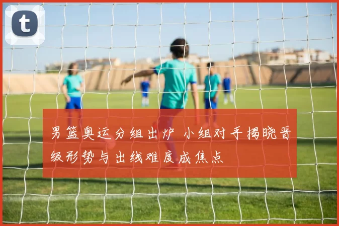 男篮奥运分组出炉 小组对手揭晓晋级形势与出线难度成焦点