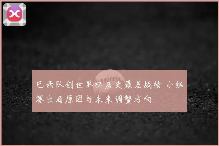 巴西队创世界杯历史最差战绩 小组赛出局原因与未来调整方向