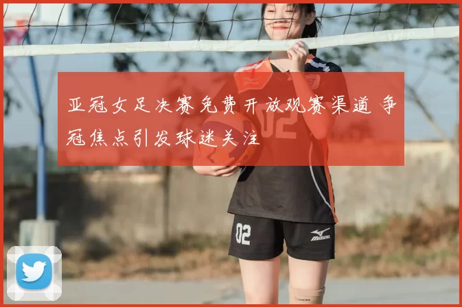 亚冠女足决赛免费开放观赛渠道 争冠焦点引发球迷关注