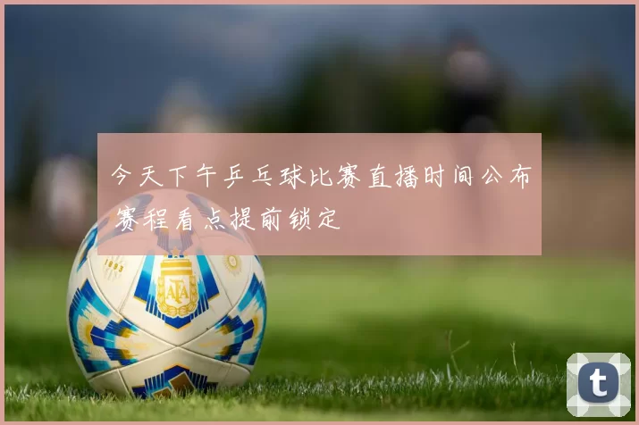 今天下午乒乓球比赛直播时间公布 赛程看点提前锁定