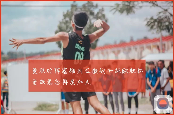 曼联对阵塞维利亚激战升级欧联杯晋级悬念再度加大