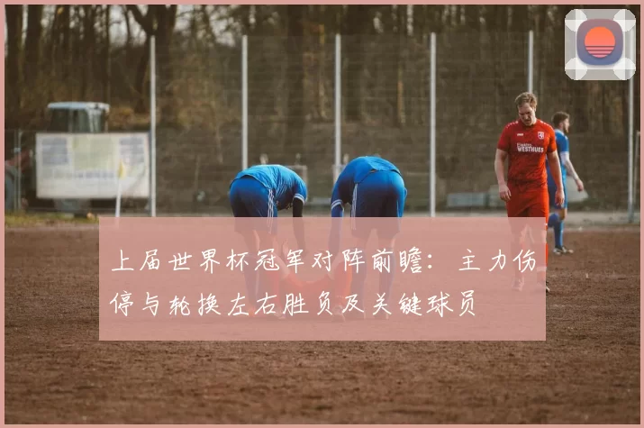 上届世界杯冠军对阵前瞻：主力伤停与轮换左右胜负及关键球员