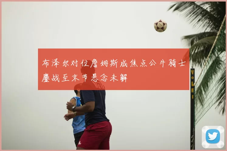 布泽尔对位詹姆斯成焦点公牛骑士鏖战至末节悬念未解