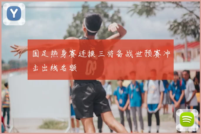国足热身赛连换三将备战世预赛冲击出线名额