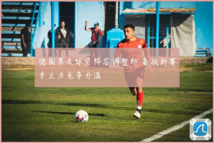 德国男足球员阵容调整即 备战新赛季主力竞争升温