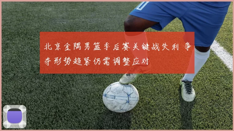 北京金隅男篮季后赛关键战失利 争夺形势趋紧仍需调整应对