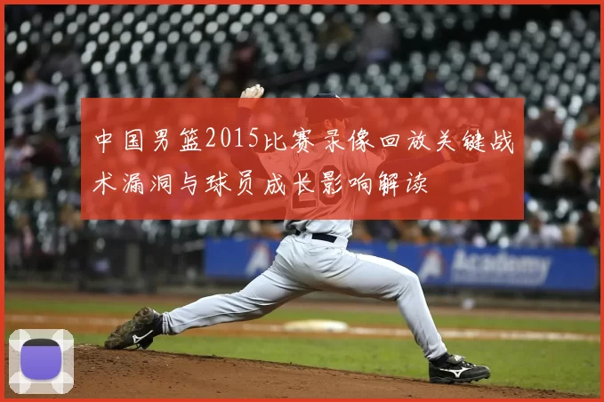 中国男篮2015比赛录像回放关键战术漏洞与球员成长影响解读