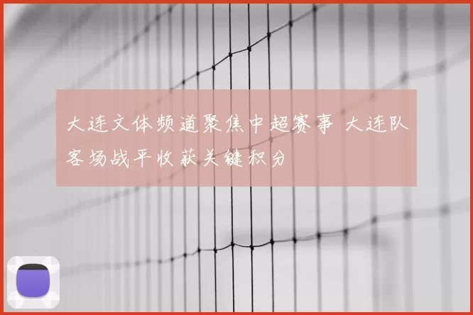 大连文体频道聚焦中超赛事 大连队客场战平收获关键积分