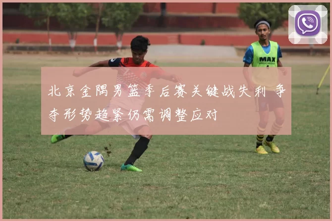 北京金隅男篮季后赛关键战失利 争夺形势趋紧仍需调整应对