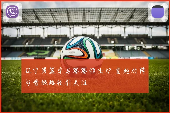辽宁男篮季后赛赛程出炉 首轮对阵与晋级路径引关注