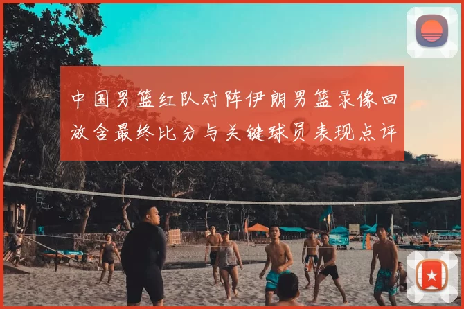 中国男篮红队对阵伊朗男篮录像回放含最终比分与关键球员表现点评