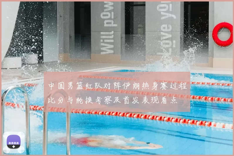 中国男篮红队对阵伊朗热身赛过程比分与轮换考察及首发表现看点