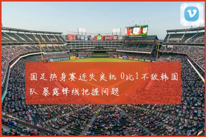 国足热身赛连失良机 0比1不敌韩国队 暴露锋线把握问题