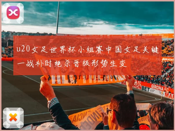 u20女足世界杯小组赛中国女足关键一战补时绝杀晋级形势生变