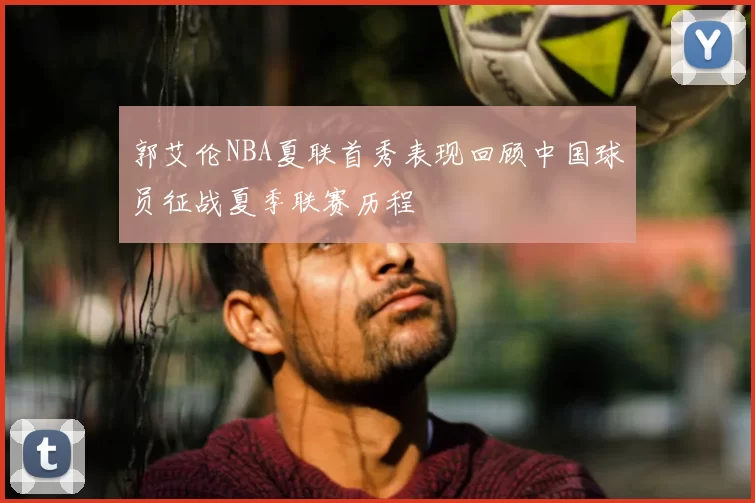 郭艾伦NBA夏联首秀表现回顾中国球员征战夏季联赛历程