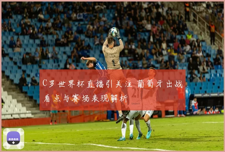 C罗世界杯直播引关注 葡萄牙出战看点与赛场表现解析
