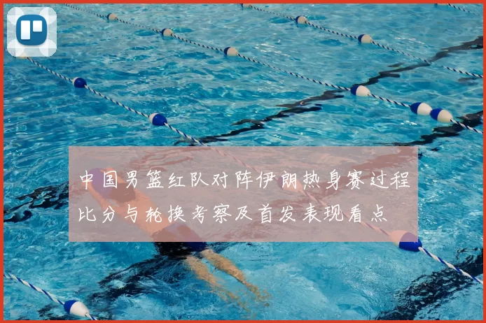 中国男篮红队对阵伊朗热身赛过程比分与轮换考察及首发表现看点