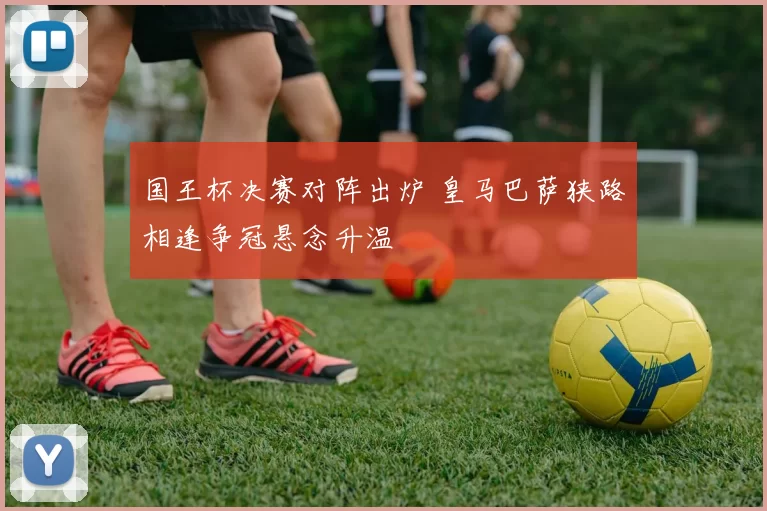 国王杯决赛对阵出炉 皇马巴萨狭路相逢争冠悬念升温
