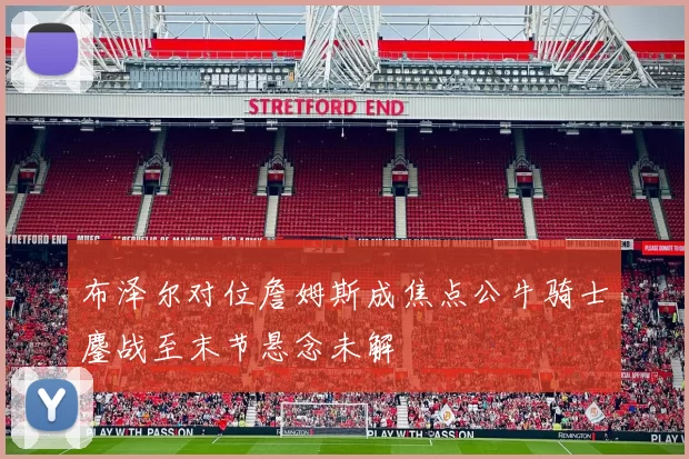布泽尔对位詹姆斯成焦点公牛骑士鏖战至末节悬念未解