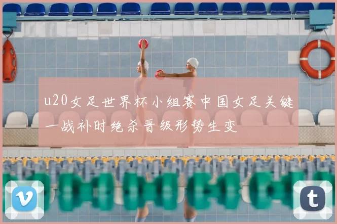 u20女足世界杯小组赛中国女足关键一战补时绝杀晋级形势生变