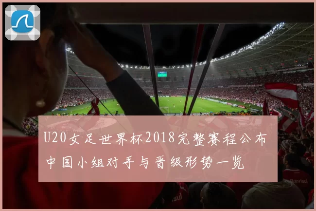 U20女足世界杯2018完整赛程公布 中国小组对手与晋级形势一览