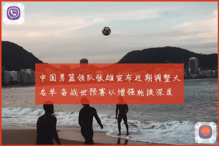 中国男篮领队张雄宣布近期调整大名单 备战世预赛以增强轮换深度