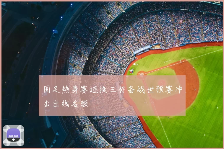 国足热身赛连换三将备战世预赛冲击出线名额