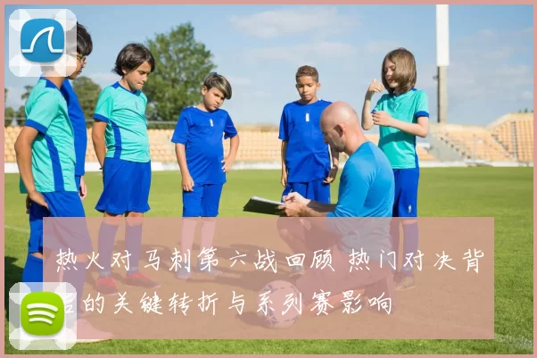 热火对马刺第六战回顾 热门对决背后的关键转折与系列赛影响