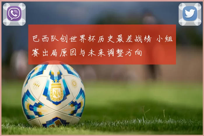 巴西队创世界杯历史最差战绩 小组赛出局原因与未来调整方向