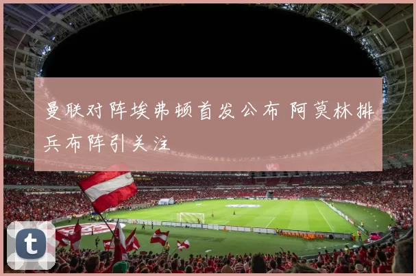 曼联对阵埃弗顿首发公布 阿莫林排兵布阵引关注