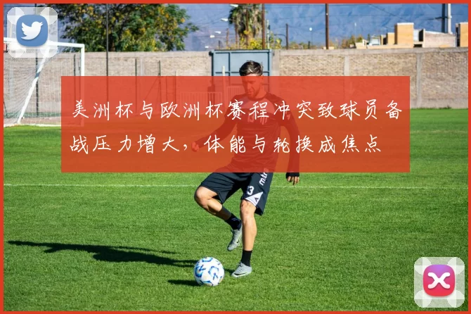 美洲杯与欧洲杯赛程冲突致球员备战压力增大，体能与轮换成焦点