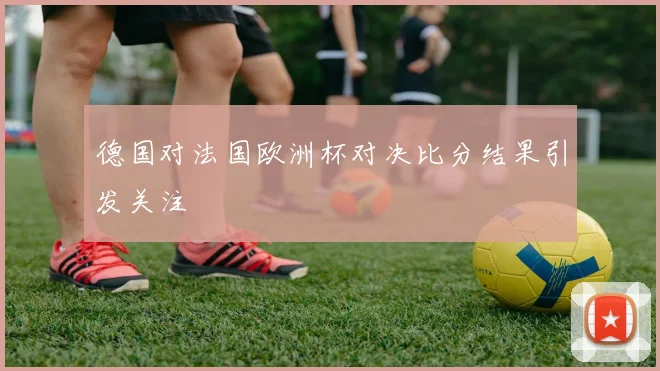 德国对法国欧洲杯对决比分结果引发关注