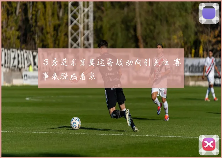 吕秀芝东京奥运备战动向引关注 赛事表现成看点