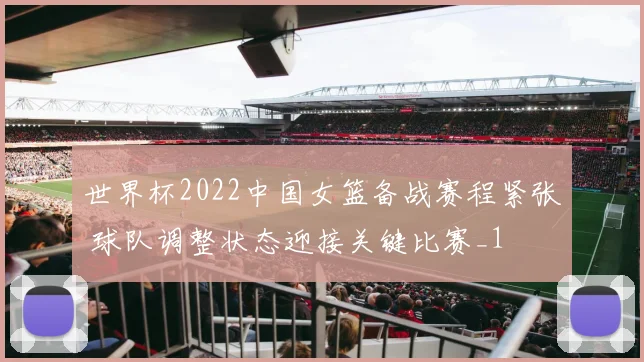 世界杯2022中国女篮备战赛程紧张 球队调整状态迎接关键比赛_1