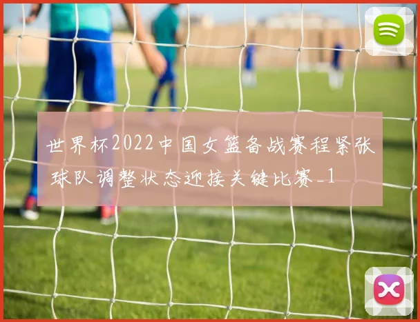 世界杯2022中国女篮备战赛程紧张 球队调整状态迎接关键比赛_1