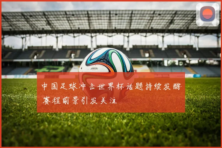 中国足球冲击世界杯话题持续发酵 赛程前景引发关注