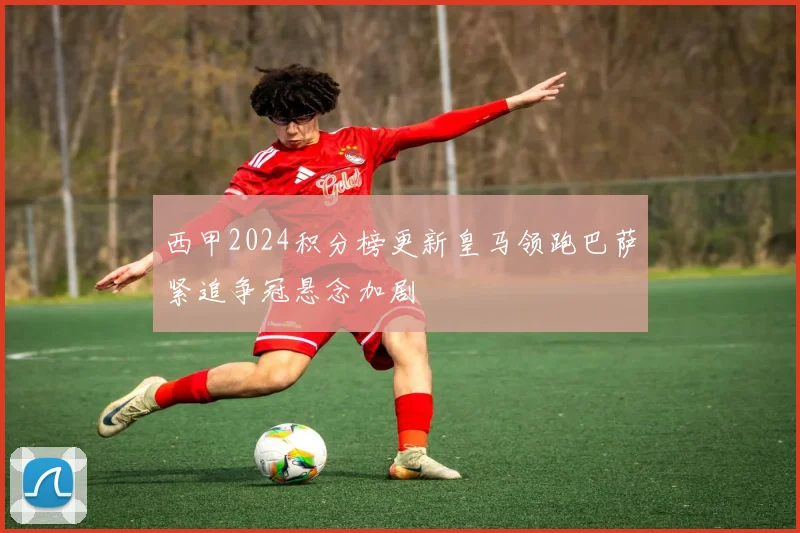 西甲2024积分榜更新皇马领跑巴萨紧追争冠悬念加剧
